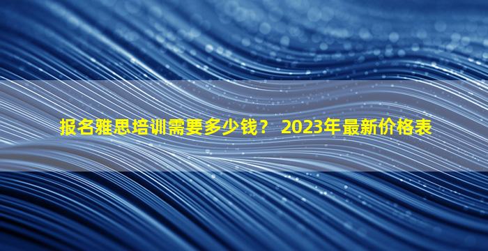 报名雅思培训需要多少钱？ 2023年最新价格表